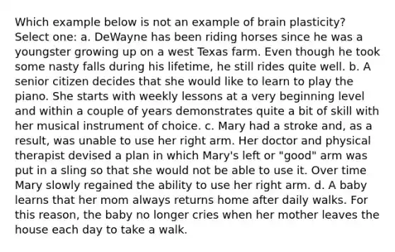 Which example below is not an example of brain plasticity? Select one: a. DeWayne has been riding horses since he was a youngster growing up on a west Texas farm. Even though he took some nasty falls during his lifetime, he still rides quite well. b. A senior citizen decides that she would like to learn to play the piano. She starts with weekly lessons at a very beginning level and within a couple of years demonstrates quite a bit of skill with her musical instrument of choice. c. Mary had a stroke and, as a result, was unable to use her right arm. Her doctor and physical therapist devised a plan in which Mary's left or "good" arm was put in a sling so that she would not be able to use it. Over time Mary slowly regained the ability to use her right arm. d. A baby learns that her mom always returns home after daily walks. For this reason, the baby no longer cries when her mother leaves the house each day to take a walk.