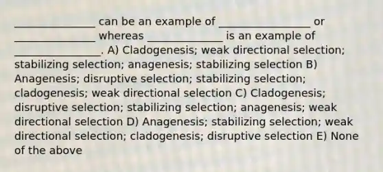 _______________ can be an example of _________________ or _______________ whereas ______________ is an example of ________________. A) Cladogenesis; weak directional selection; stabilizing selection; anagenesis; stabilizing selection B) Anagenesis; disruptive selection; stabilizing selection; cladogenesis; weak directional selection C) Cladogenesis; disruptive selection; stabilizing selection; anagenesis; weak directional selection D) Anagenesis; stabilizing selection; weak directional selection; cladogenesis; disruptive selection E) None of the above