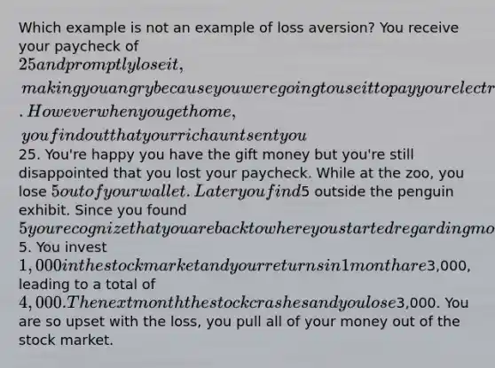 Which example is not an example of loss aversion? You receive your paycheck of 25 and promptly lose it, making you angry because you were going to use it to pay your electricity bill. However when you get home, you find out that your rich aunt sent you25. You're happy you have the gift money but you're still disappointed that you lost your paycheck. While at the zoo, you lose 5 out of your wallet. Later you find5 outside the penguin exhibit. Since you found 5 you recognize that you are back to where you started regarding money and have neutral feelings about original loss of5. You invest 1,000 in the stock market and your returns in 1 month are3,000, leading to a total of 4,000. The next month the stock crashes and you lose3,000. You are so upset with the loss, you pull all of your money out of the stock market.