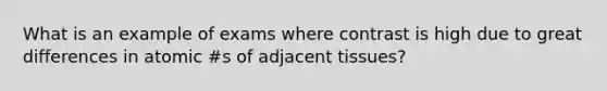 What is an example of exams where contrast is high due to great differences in atomic #s of adjacent tissues?