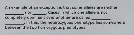 An example of an exception is that some alleles are neither __________ nor _______. Cases in which one allele is not completely dominant over another are called __________ __________. In this, the heterozygous phenotype lies somewhere between the two homozygous phenotypes.