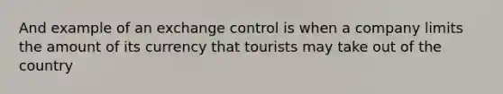 And example of an exchange control is when a company limits the amount of its currency that tourists may take out of the country