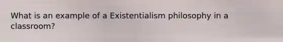 What is an example of a Existentialism philosophy in a classroom?