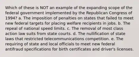 Which of these is NOT an example of the expanding scope of the federal government implemented by the Republican Congress of 1994? a. The imposition of penalties on states that failed to meet new federal targets for placing welfare recipients in jobs. b. The repeal of national speed limits. c. The removal of most class action law suits from state courts. d. The nullification of state laws that restricted telecommunications competition. e. The requiring of state and local officials to meet new federal antifraud specifications for birth certificates and driver's licenses.