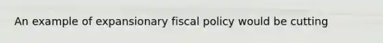 An example of expansionary fiscal policy would be cutting