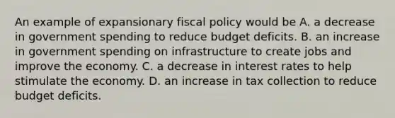 An example of expansionary fiscal policy would be A. a decrease in government spending to reduce budget deficits. B. an increase in government spending on infrastructure to create jobs and improve the economy. C. a decrease in interest rates to help stimulate the economy. D. an increase in tax collection to reduce budget deficits.