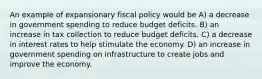 An example of expansionary fiscal policy would be A) a decrease in government spending to reduce budget deficits. B) an increase in tax collection to reduce budget deficits. C) a decrease in interest rates to help stimulate the economy. D) an increase in government spending on infrastructure to create jobs and improve the economy.