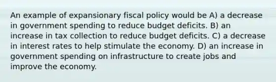 An example of expansionary fiscal policy would be A) a decrease in government spending to reduce budget deficits. B) an increase in tax collection to reduce budget deficits. C) a decrease in interest rates to help stimulate the economy. D) an increase in government spending on infrastructure to create jobs and improve the economy.