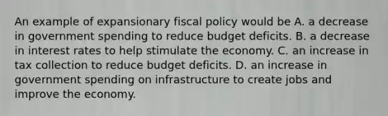 An example of expansionary <a href='https://www.questionai.com/knowledge/kPTgdbKdvz-fiscal-policy' class='anchor-knowledge'>fiscal policy</a> would be A. a decrease in government spending to reduce budget deficits. B. a decrease in interest rates to help stimulate the economy. C. an increase in tax collection to reduce budget deficits. D. an increase in government spending on infrastructure to create jobs and improve the economy.