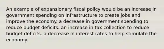 An example of expansionary fiscal policy would be an increase in government spending on infrastructure to create jobs and improve the economy. a decrease in government spending to reduce budget deficits. an increase in tax collection to reduce budget deficits. a decrease in interest rates to help stimulate the economy.