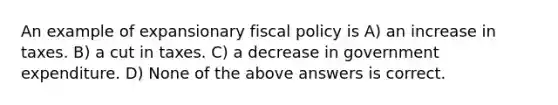 An example of expansionary <a href='https://www.questionai.com/knowledge/kPTgdbKdvz-fiscal-policy' class='anchor-knowledge'>fiscal policy</a> is A) an increase in taxes. B) a cut in taxes. C) a decrease in government expenditure. D) None of the above answers is correct.