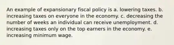 An example of expansionary fiscal policy is a. lowering taxes. b. increasing taxes on everyone in the economy. c. decreasing the number of weeks an individual can receive unemployment. d. increasing taxes only on the top earners in the economy. e. increasing minimum wage.