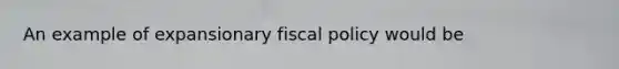 An example of expansionary fiscal policy would be