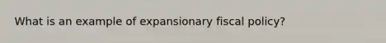 What is an example of expansionary fiscal policy?