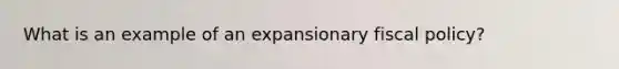 What is an example of an expansionary <a href='https://www.questionai.com/knowledge/kPTgdbKdvz-fiscal-policy' class='anchor-knowledge'>fiscal policy</a>?