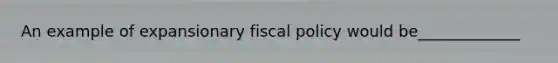 An example of expansionary fiscal policy would be_____________