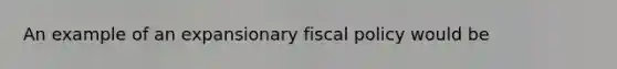 An example of an expansionary fiscal policy would be