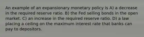 An example of an expansionary monetary policy is A) a decrease in the required reserve ratio. B) the Fed selling bonds in the open market. C) an increase in the required reserve ratio. D) a law placing a ceiling on the maximum interest rate that banks can pay to depositors.