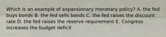 Which is an example of expansionary monetary policy? A. the fed buys bonds B. the fed sells bonds C. the fed raises the discount rate D. the fed raises the reserve requirement E. Congress increases the budget deficit