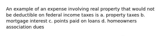 An example of an expense involving real property that would not be deductible on federal income taxes is a. property taxes b. mortgage interest c. points paid on loans d. homeowners association dues