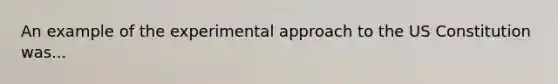 An example of the experimental approach to the US Constitution was...