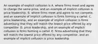 An example of explicit collusion is A. where firms meet and agree to charge the same price​, and an example of implicit collusion is price leadership. B. where firms meet and agree to not compete​, and an example of implicit collusion is firms forming a cartel. C. price​ leadership, and an example of implicit collusion is firms advertising that they will match the lowest price offered by any competitor. D. price​ leadership, and an example of implicit collusion is firms forming a cartel. E. firms advertising that they will match the lowest price offered by any​ competitor, and an example of implicit collusion is price leadership