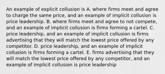 An example of explicit collusion is A. where firms meet and agree to charge the same price​, and an example of implicit collusion is price leadership. B. where firms meet and agree to not compete​, and an example of implicit collusion is firms forming a cartel. C. price​ leadership, and an example of implicit collusion is firms advertising that they will match the lowest price offered by any competitor. D. price​ leadership, and an example of implicit collusion is firms forming a cartel. E. firms advertising that they will match the lowest price offered by any​ competitor, and an example of implicit collusion is price leadership