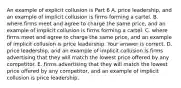 An example of explicit collusion is Part 6 A. price​ leadership, and an example of implicit collusion is firms forming a cartel. B. where firms meet and agree to charge the same price​, and an example of implicit collusion is firms forming a cartel. C. where firms meet and agree to charge the same price​, and an example of implicit collusion is price leadership. Your answer is correct. D. price​ leadership, and an example of implicit collusion is firms advertising that they will match the lowest price offered by any competitor. E. firms advertising that they will match the lowest price offered by any​ competitor, and an example of implicit collusion is price leadership.