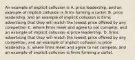 An example of explicit collusion is A. price​ leadership, and an example of implicit collusion is firms forming a cartel. B. price​ leadership, and an example of implicit collusion is firms advertising that they will match the lowest price offered by any competitor. C. where firms meet and agree to not compete​, and an example of implicit collusion is price leadership. D. firms advertising that they will match the lowest price offered by any​ competitor, and an example of implicit collusion is price leadership. E. where firms meet and agree to not compete​, and an example of implicit collusion is firms forming a cartel.