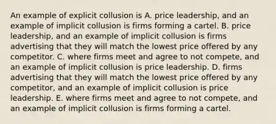 An example of explicit collusion is A. price​ leadership, and an example of implicit collusion is firms forming a cartel. B. price​ leadership, and an example of implicit collusion is firms advertising that they will match the lowest price offered by any competitor. C. where firms meet and agree to not compete​, and an example of implicit collusion is price leadership. D. firms advertising that they will match the lowest price offered by any​ competitor, and an example of implicit collusion is price leadership. E. where firms meet and agree to not compete​, and an example of implicit collusion is firms forming a cartel.