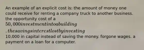 An example of an explicit cost is: the amount of money one could receive for renting a company truck to another business. the opportunity cost of a 50,000 investment into a building. the savings interest lost by investing10,000 in capital instead of saving the money. forgone wages. a payment on a loan for a computer.