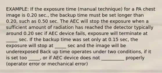 EXAMPLE: If the exposure time (manual technique) for a PA chest image is 0.20 sec., the backup time must be set longer than 0.20, such as 0.50 sec. The AEC will stop the exposure when a sufficient amount of radiation has reached the detector typically around 0.20 sec if AEC device fails, exposure will terminate at _____ sec. If the backup time was set only at 0.15 sec, the exposure will stop at _____ sec and the image will be underexposed Back up time operates under two conditions, if it is set too _____, or if AEC device does not __________ properly (operator error or mechanical error)