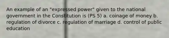 An example of an "expressed power" given to the national government in the Constitution is (PS 5) a. coinage of money b. regulation of divorce c. regulation of marriage d. control of public education