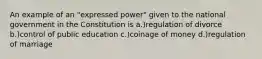 An example of an "expressed power" given to the national government in the Constitution is a.)regulation of divorce b.)control of public education c.)coinage of money d.)regulation of marriage