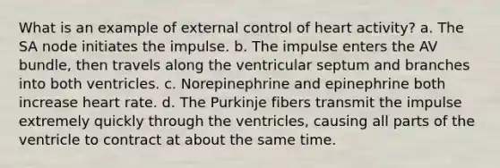 What is an example of external control of heart activity? a. The SA node initiates the impulse. b. The impulse enters the AV bundle, then travels along the ventricular septum and branches into both ventricles. c. Norepinephrine and epinephrine both increase heart rate. d. The Purkinje fibers transmit the impulse extremely quickly through the ventricles, causing all parts of the ventricle to contract at about the same time.