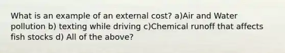 What is an example of an external cost? a)Air and Water pollution b) texting while driving c)Chemical runoff that affects fish stocks d) All of the above?