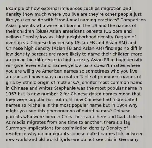 Example of how external influences such as migration and density (how much where you live are they're other people just like you) coincide with "traditional naming practices" Comparison Asian parents who were not born in the US and the names of their children (blue) Asian americans parents (US born and yellow) Density low vs. high neighborhood density Degree of overlap vs. Chinese low density (Asian FB and Asian AM) and Chinese high density (Asian FB and Asian AM) findings no diff in low density parents are more likely to name their children more american big difference in high density Asian FB in high density will give fewer ethnic names yellow bars doesn't matter where you are will give American names so sometimes who you live around and how many can matter Table of prominent names of girls by ethnic origin of mother CA Jennifer most common name in Chinese and whites Stephanie was the most popular name in 1967 but is now number 2 for Chinese dated names mean that they were popular but not right now Chinese had more dated names so Michelle is the most popular name but in 1964 why might you see this phenomenon of dated names? Chinese parents who were born in China but came here and had children As media migrates from one time to another, there's a lag Summary implications for assimilation density Density of residence why do immigrants choose dated names link between new world and old world (girls) we do not see this in Germany