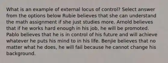 What is an example of external locus of control? Select answer from the options below Rubie believes that she can understand the math assignment if she just studies more. Arnold believes that if he works hard enough in his job, he will be promoted. Pablo believes that he is in control of his future and will achieve whatever he puts his mind to in his life. Benjie believes that no matter what he does, he will fail because he cannot change his background.