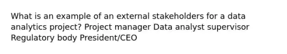 What is an example of an external stakeholders for a data analytics project? Project manager Data analyst supervisor Regulatory body President/CEO