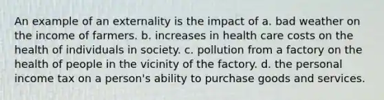 An example of an externality is the impact of a. bad weather on the income of farmers. b. increases in health care costs on the health of individuals in society. c. pollution from a factory on the health of people in the vicinity of the factory. d. the personal income tax on a person's ability to purchase goods and services.