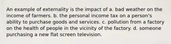 An example of externality is the impact of a. bad weather on the income of farmers. b. the personal income tax on a person's ability to purchase goods and services. c. pollution from a factory on the health of people in the vicinity of the factory. d. someone purchasing a new flat screen television.