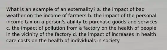 What is an example of an externality? a. the impact of bad weather on the income of farmers b. the impact of the personal income tax on a person's ability to purchase goods and services c. the impact of pollution from a factory on the health of people in the vicinity of the factory d. the impact of increases in health care costs on the health of individuals in society