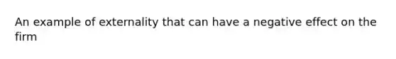 An example of externality that can have a negative effect on the firm