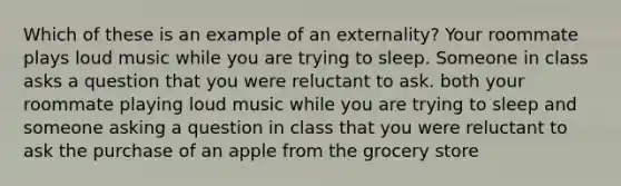 Which of these is an example of an externality? Your roommate plays loud music while you are trying to sleep. Someone in class asks a question that you were reluctant to ask. both your roommate playing loud music while you are trying to sleep and someone asking a question in class that you were reluctant to ask the purchase of an apple from the grocery store