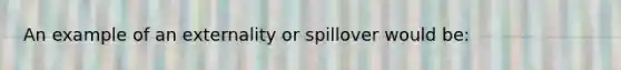 An example of an externality or spillover would be: