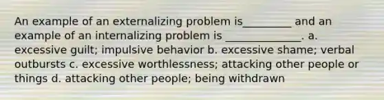 An example of an externalizing problem is_________ and an example of an internalizing problem is ______________. a. excessive guilt; impulsive behavior b. excessive shame; verbal outbursts c. excessive worthlessness; attacking other people or things d. attacking other people; being withdrawn