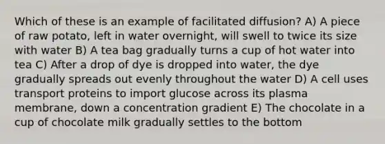 Which of these is an example of facilitated diffusion? A) A piece of raw potato, left in water overnight, will swell to twice its size with water B) A tea bag gradually turns a cup of hot water into tea C) After a drop of dye is dropped into water, the dye gradually spreads out evenly throughout the water D) A cell uses transport proteins to import glucose across its plasma membrane, down a concentration gradient E) The chocolate in a cup of chocolate milk gradually settles to the bottom