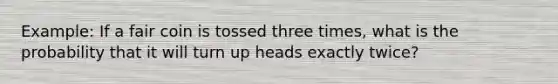 Example: If a fair coin is tossed three times, what is the probability that it will turn up heads exactly twice?