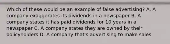 Which of these would be an example of false advertising? A. A company exaggerates its dividends in a newspaper B. A company states it has paid dividends for 10 years in a newspaper C. A company states they are owned by their policyholders D. A company that's advertising to make sales