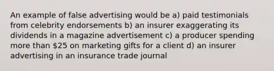 An example of false advertising would be a) paid testimonials from celebrity endorsements b) an insurer exaggerating its dividends in a magazine advertisement c) a producer spending more than 25 on marketing gifts for a client d) an insurer advertising in an insurance trade journal